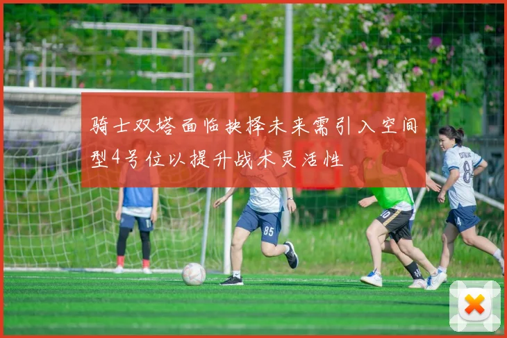 骑士双塔面临抉择未来需引入空间型4号位以提升战术灵活性