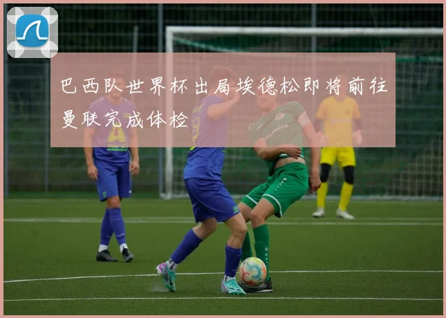 巴西队世界杯出局埃德松即将前往曼联完成体检