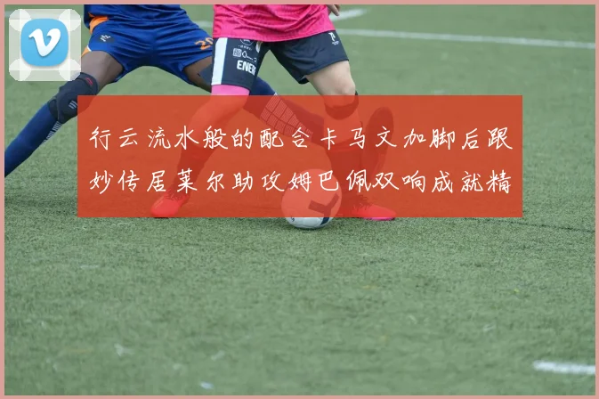 行云流水般的配合卡马文加脚后跟妙传居莱尔助攻姆巴佩双响成就精彩瞬间