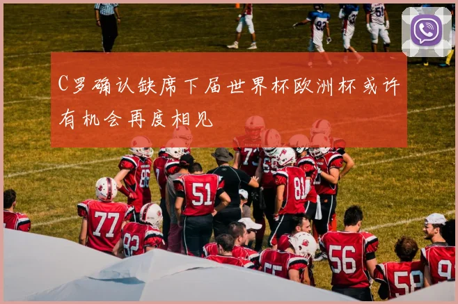 C罗确认缺席下届世界杯欧洲杯或许有机会再度相见
