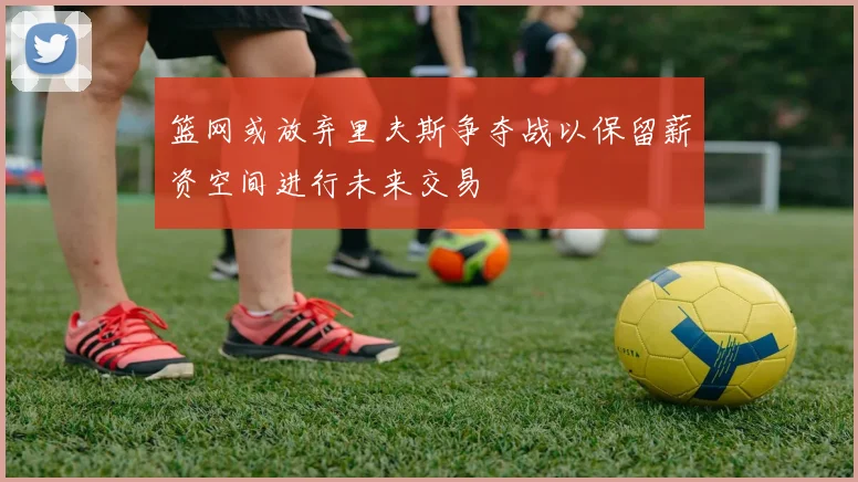 篮网或放弃里夫斯争夺战以保留薪资空间进行未来交易