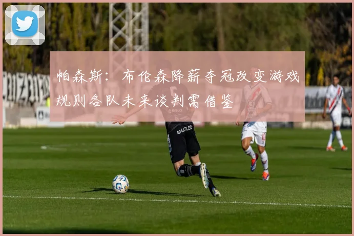 帕森斯：布伦森降薪夺冠改变游戏规则各队未来谈判需借鉴