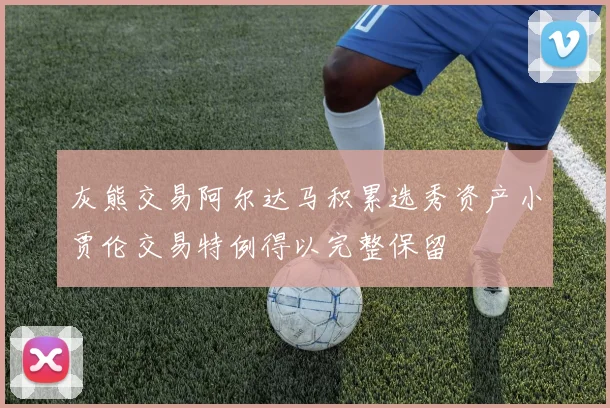 灰熊交易阿尔达马积累选秀资产小贾伦交易特例得以完整保留