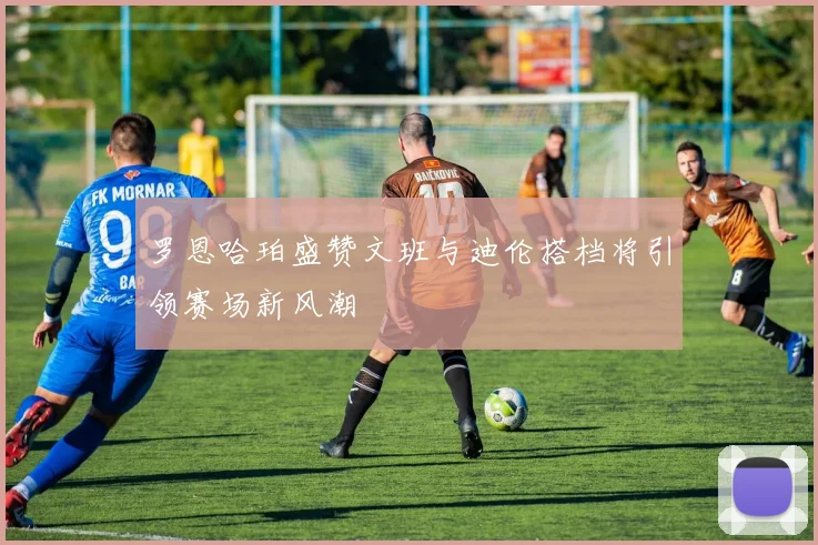 罗恩哈珀盛赞文班与迪伦搭档将引领赛场新风潮