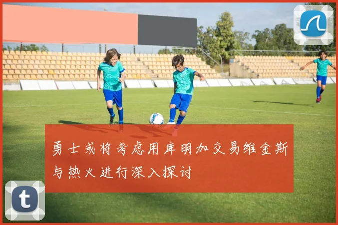 勇士或将考虑用库明加交易维金斯与热火进行深入探讨