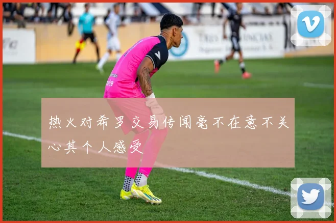 热火对希罗交易传闻毫不在意不关心其个人感受