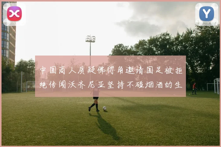 中国商人质疑佛得角邀请国足被拒绝传闻沃齐尼亚坚持不碰烟酒的生活方式