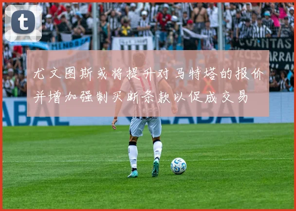 尤文图斯或将提升对马特塔的报价并增加强制买断条款以促成交易