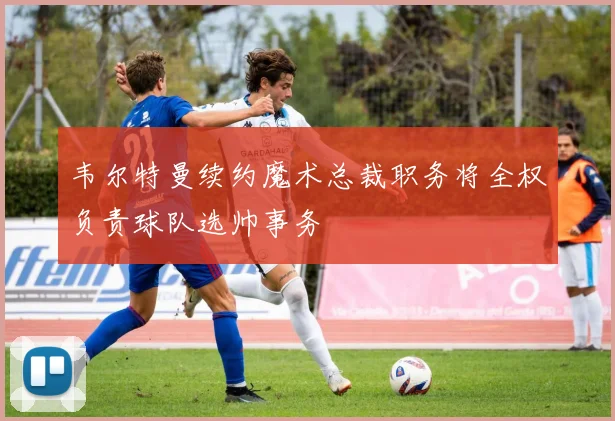 韦尔特曼续约魔术总裁职务将全权负责球队选帅事务