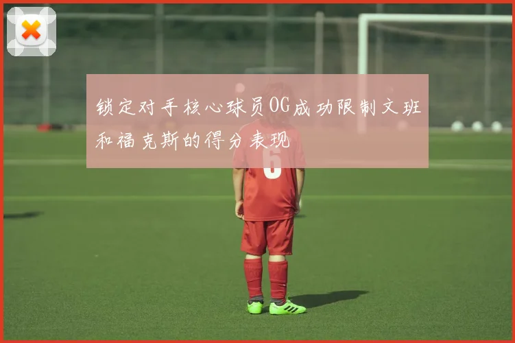 锁定对手核心球员OG成功限制文班和福克斯的得分表现