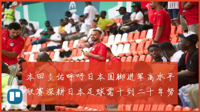本田圭佑呼吁日本国脚进军高水平联赛深耕日本足球需十到二十年努力