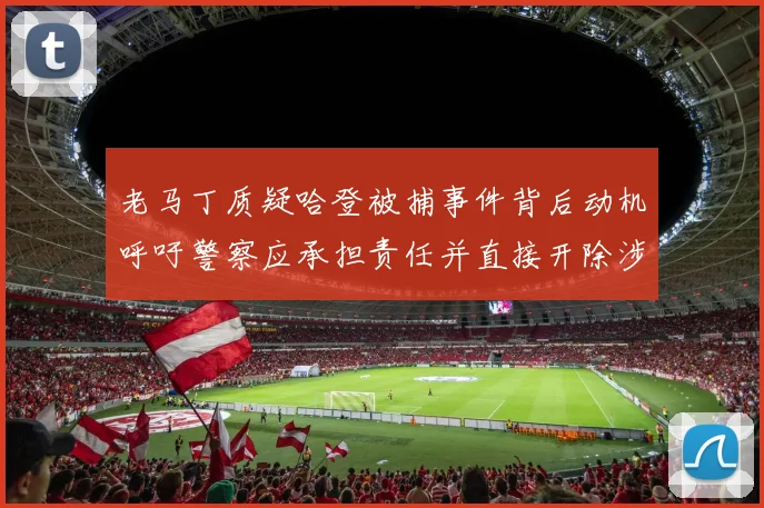 老马丁质疑哈登被捕事件背后动机呼吁警察应承担责任并直接开除涉事人员