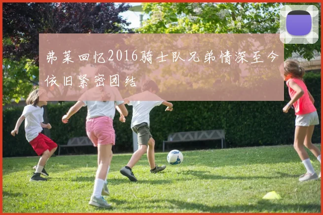 弗莱回忆2016骑士队兄弟情深至今依旧紧密团结