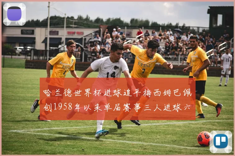 哈兰德世界杯进球追平梅西姆巴佩创1958年以来单届赛事三人进球六次新纪录
