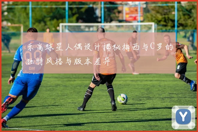 乐高球星人偶设计揭秘梅西与C罗的独特风格与版本差异