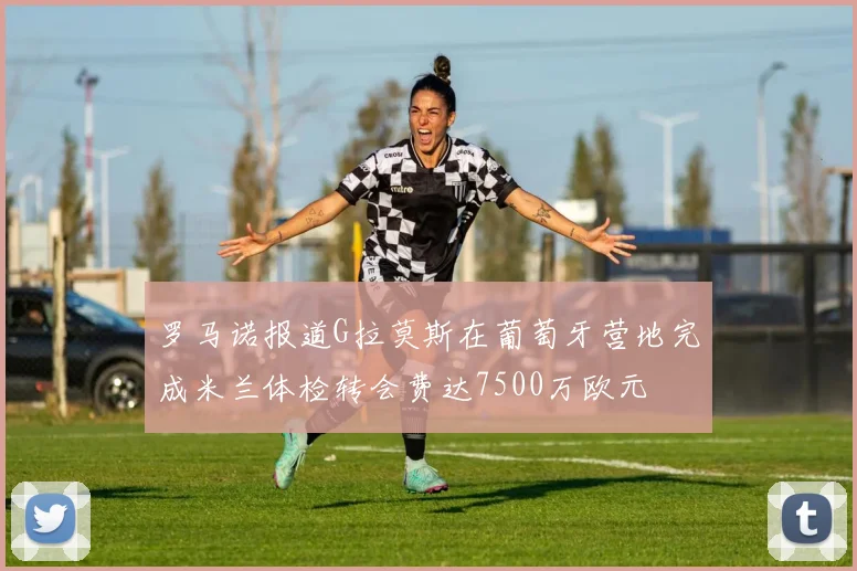 罗马诺报道G拉莫斯在葡萄牙营地完成米兰体检转会费达7500万欧元