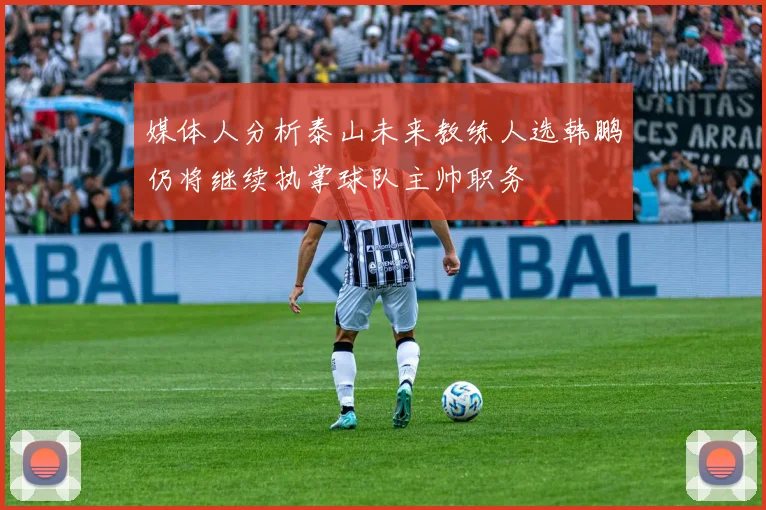 媒体人分析泰山未来教练人选韩鹏仍将继续执掌球队主帅职务