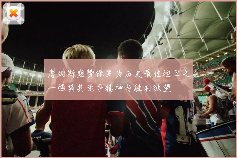 詹姆斯盛赞保罗为历史最佳控卫之一强调其竞争精神与胜利欲望