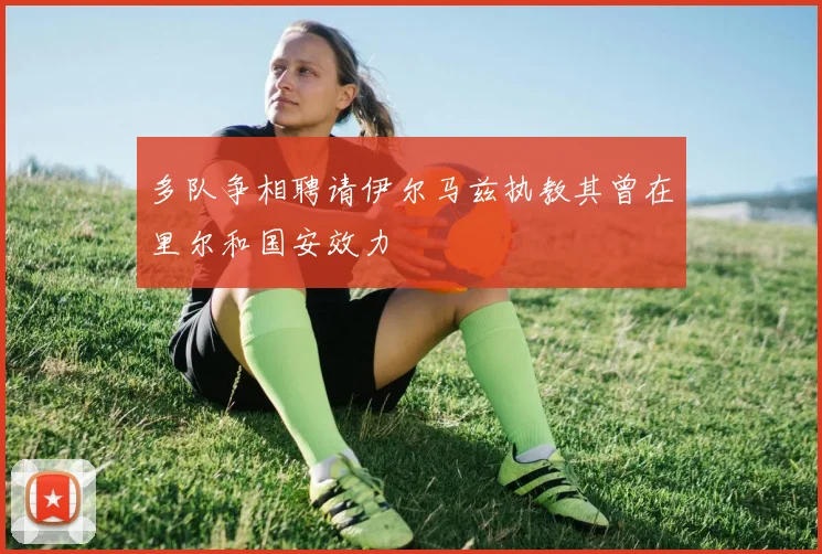 多队争相聘请伊尔马兹执教其曾在里尔和国安效力