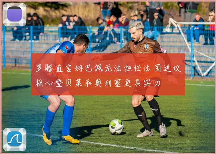 罗滕直言姆巴佩无法担任法国进攻核心登贝莱和奥利塞更具实力